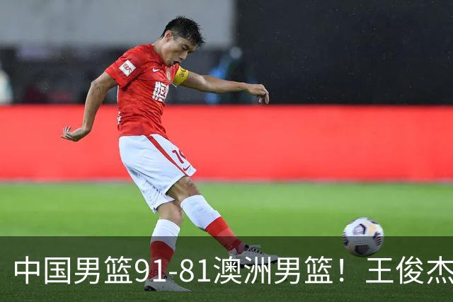 中国男篮91-81澳洲男篮！王俊杰23分全场最佳，高诗岩表现拉胯
