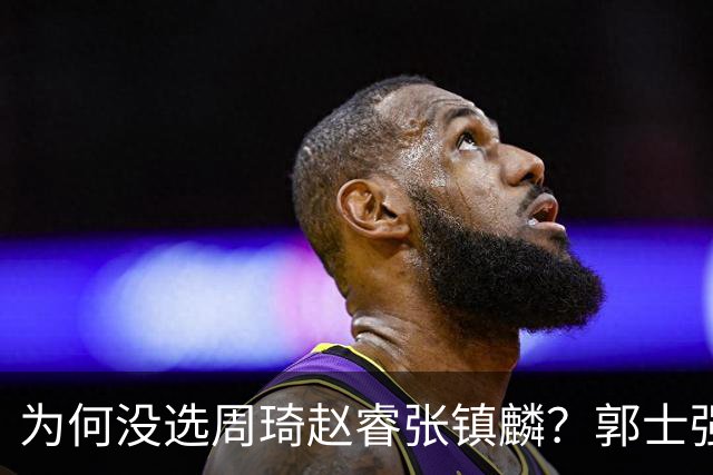 为何没选周琦赵睿张镇麟？郭士强说得很直白，太务实了，好样的！