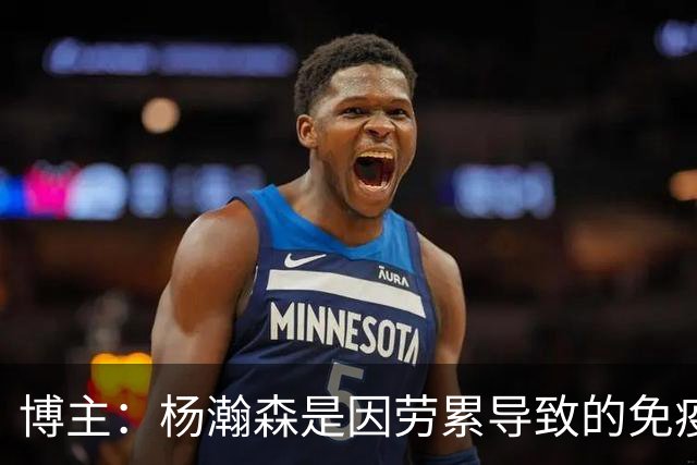 博主：杨瀚森是因劳累导致的免疫力下降 感染了皮肤疾病