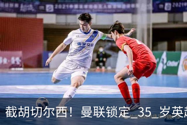截胡切尔西！曼联锁定 35 岁英超老将！完美碾压队内头号水货