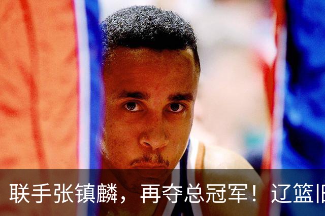 联手张镇麟，再夺总冠军！辽篮旧将深情吐露，情商爆棚，邱彪是否心生遗憾？