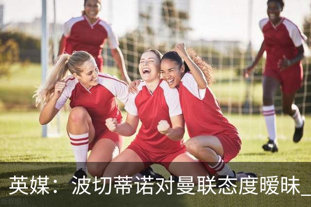 英媒：波切蒂诺对曼联态度暧昧 这操作太熟悉了