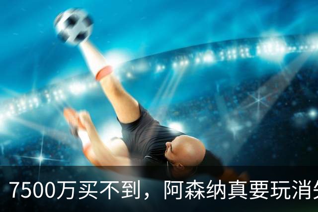 7500万买不到，阿森纳真要玩消失？阿森纳这次有点“不要脸”了
